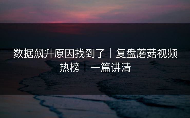 数据飙升原因找到了｜复盘蘑菇视频热榜｜一篇讲清