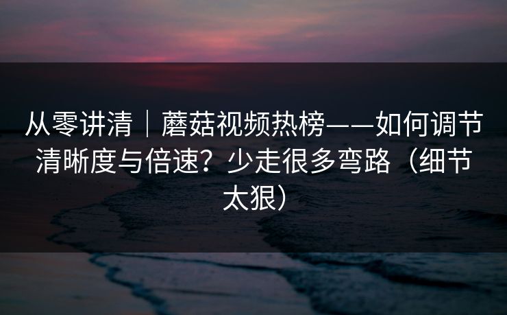 从零讲清｜蘑菇视频热榜——如何调节清晰度与倍速？少走很多弯路（细节太狠）
