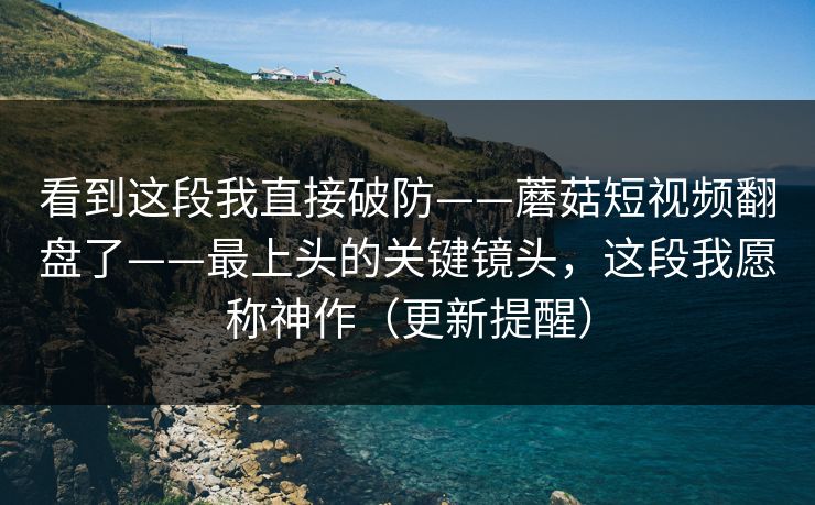 看到这段我直接破防——蘑菇短视频翻盘了——最上头的关键镜头，这段我愿称神作（更新提醒）