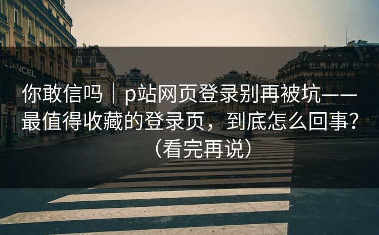 你敢信吗｜p站网页登录别再被坑——最值得收藏的登录页，到底怎么回事？（看完再说）