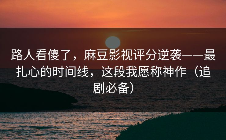 路人看傻了，麻豆影视评分逆袭——最扎心的时间线，这段我愿称神作（追剧必备）