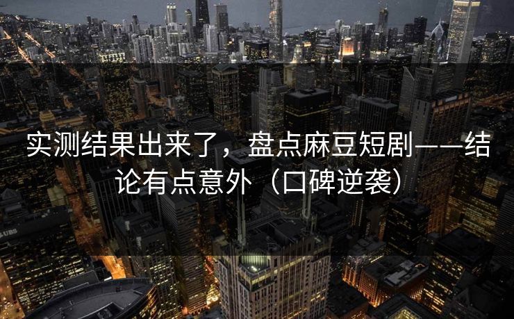 实测结果出来了，盘点麻豆短剧——结论有点意外（口碑逆袭）