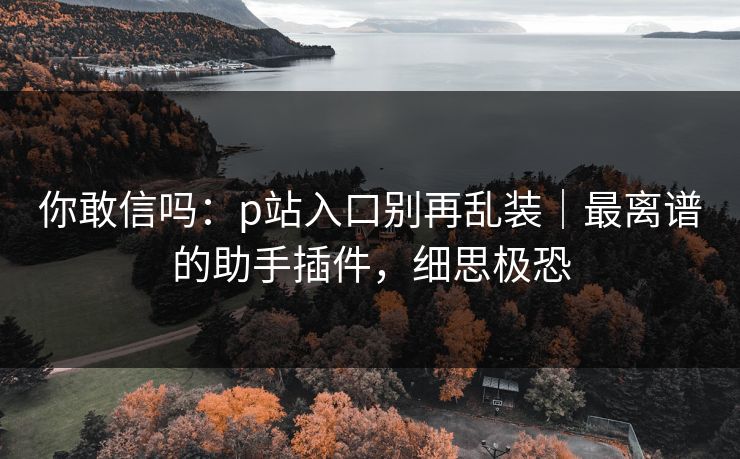 你敢信吗：p站入口别再乱装｜最离谱的助手插件，细思极恐