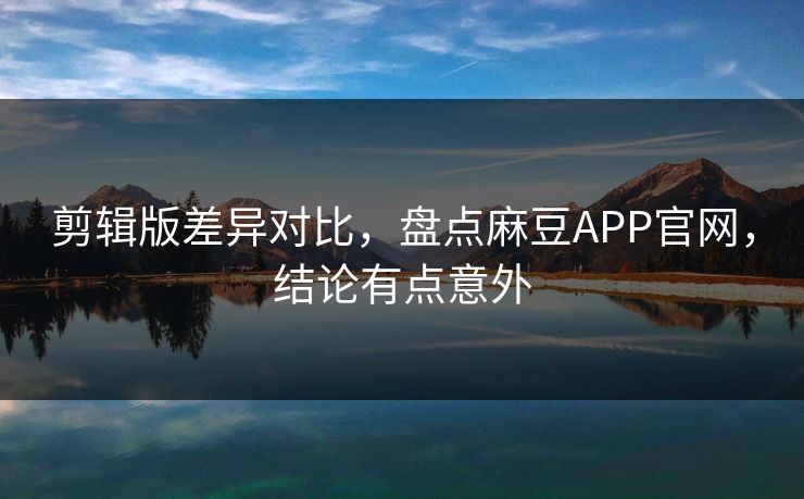 剪辑版差异对比，盘点麻豆APP官网，结论有点意外