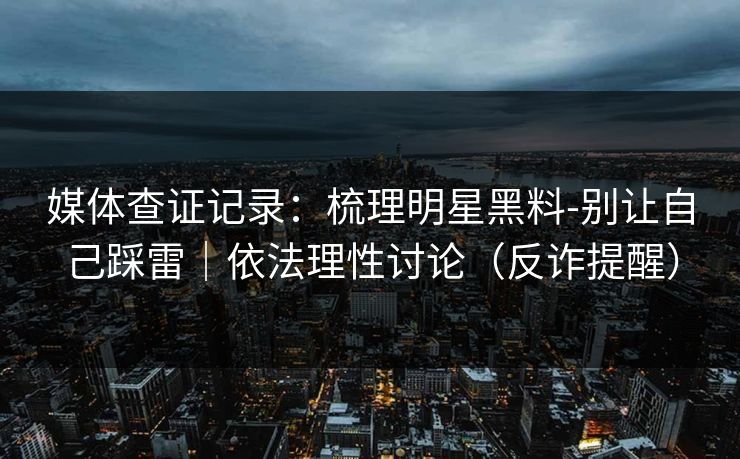媒体查证记录：梳理明星黑料-别让自己踩雷｜依法理性讨论（反诈提醒）