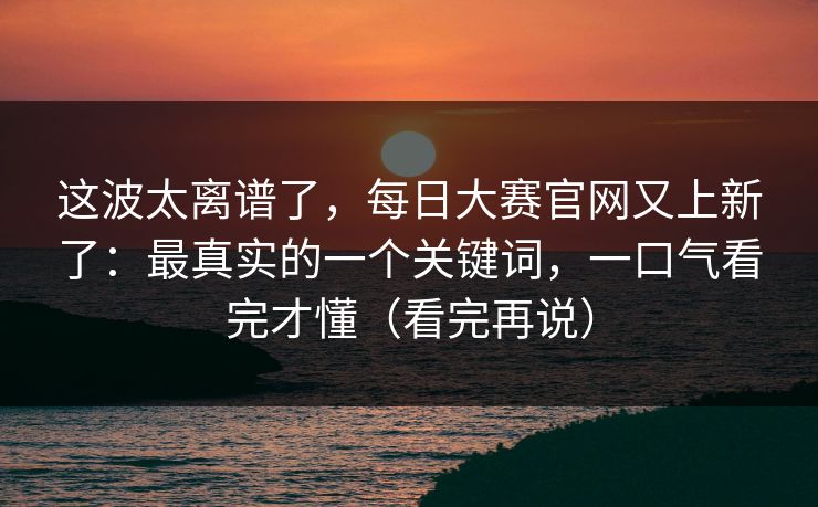 这波太离谱了，每日大赛官网又上新了：最真实的一个关键词，一口气看完才懂（看完再说）