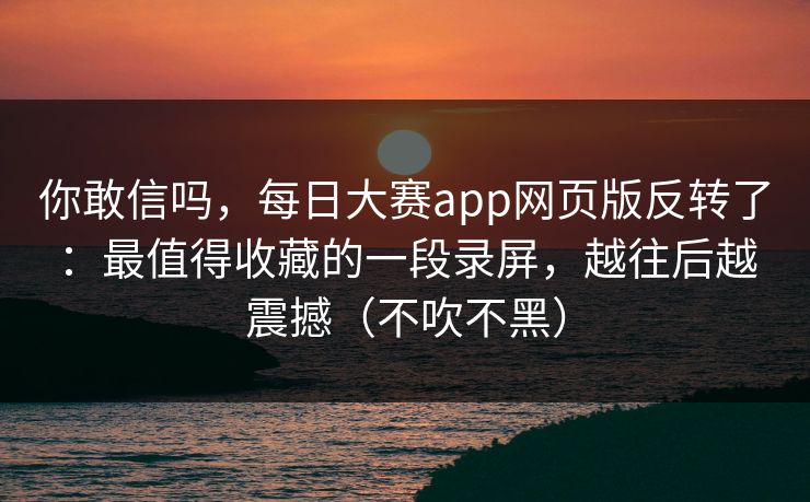你敢信吗，每日大赛app网页版反转了：最值得收藏的一段录屏，越往后越震撼（不吹不黑）