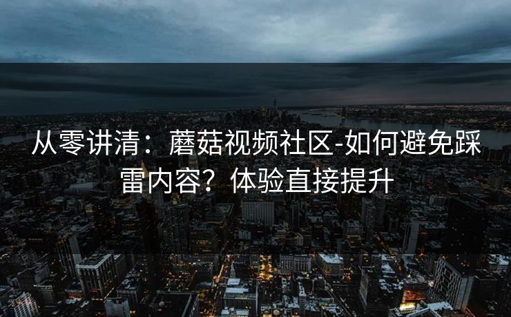 从零讲清：蘑菇视频社区-如何避免踩雷内容？体验直接提升