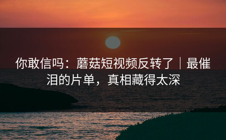 你敢信吗：蘑菇短视频反转了｜最催泪的片单，真相藏得太深