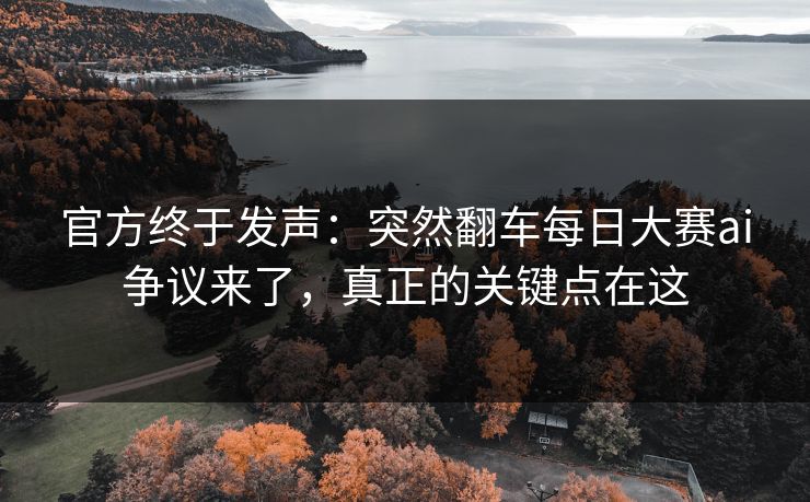 官方终于发声：突然翻车每日大赛ai争议来了，真正的关键点在这