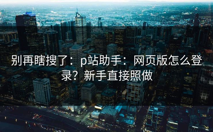 别再瞎搜了：p站助手：网页版怎么登录？新手直接照做