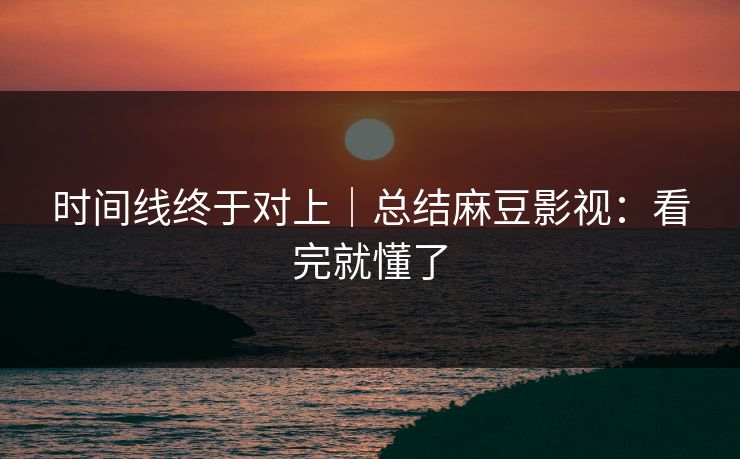 时间线终于对上｜总结麻豆影视：看完就懂了