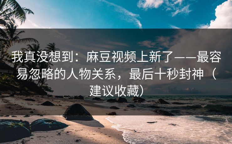 我真没想到：麻豆视频上新了——最容易忽略的人物关系，最后十秒封神（建议收藏）