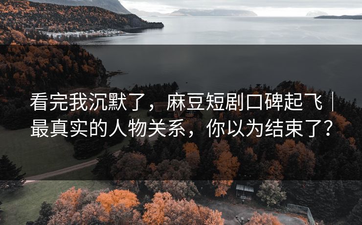 看完我沉默了，麻豆短剧口碑起飞｜最真实的人物关系，你以为结束了？