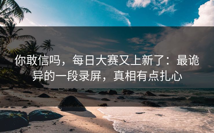 你敢信吗，每日大赛又上新了：最诡异的一段录屏，真相有点扎心