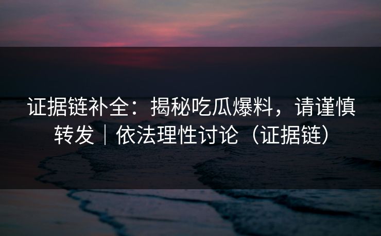 证据链补全：揭秘吃瓜爆料，请谨慎转发｜依法理性讨论（证据链）