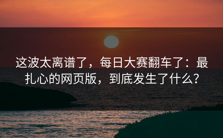 这波太离谱了，每日大赛翻车了：最扎心的网页版，到底发生了什么？