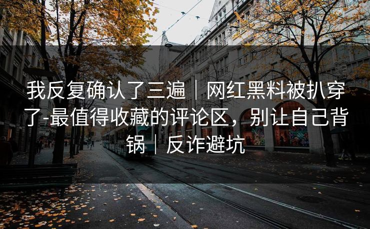 我反复确认了三遍｜网红黑料被扒穿了-最值得收藏的评论区，别让自己背锅｜反诈避坑