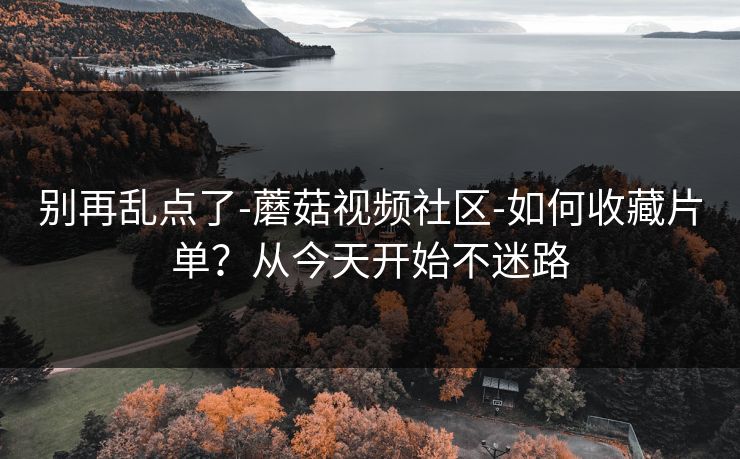 别再乱点了-蘑菇视频社区-如何收藏片单？从今天开始不迷路