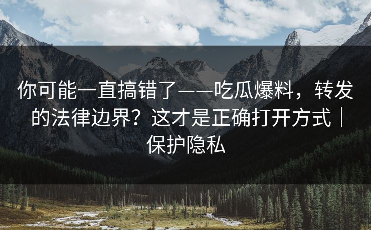 你可能一直搞错了——吃瓜爆料，转发的法律边界？这才是正确打开方式｜保护隐私