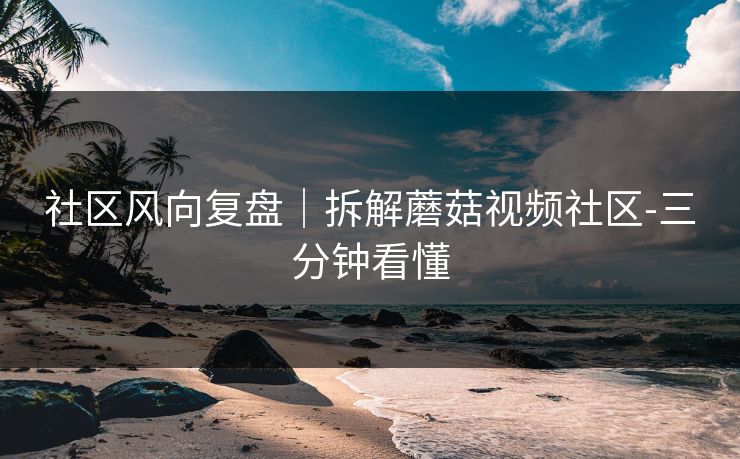 社区风向复盘｜拆解蘑菇视频社区-三分钟看懂