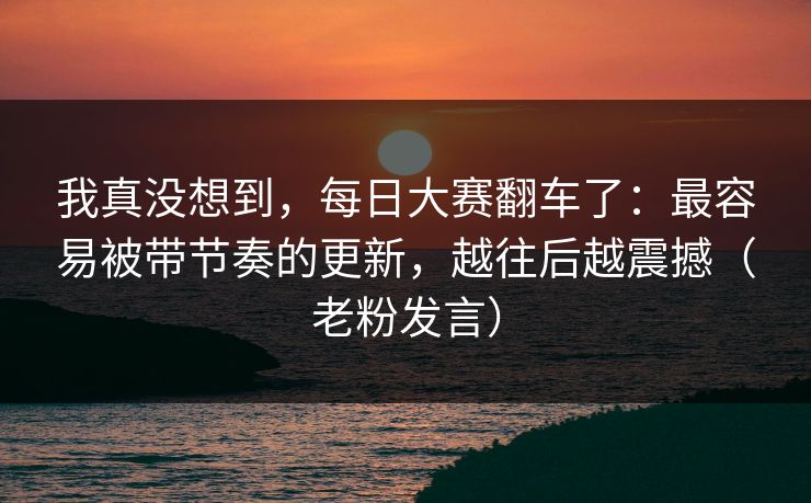 我真没想到，每日大赛翻车了：最容易被带节奏的更新，越往后越震撼（老粉发言）