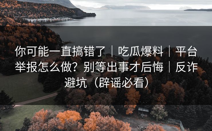 你可能一直搞错了｜吃瓜爆料｜平台举报怎么做？别等出事才后悔｜反诈避坑（辟谣必看）