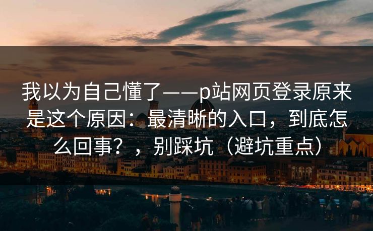 我以为自己懂了——p站网页登录原来是这个原因：最清晰的入口，到底怎么回事？，别踩坑（避坑重点）