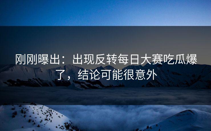 刚刚曝出：出现反转每日大赛吃瓜爆了，结论可能很意外