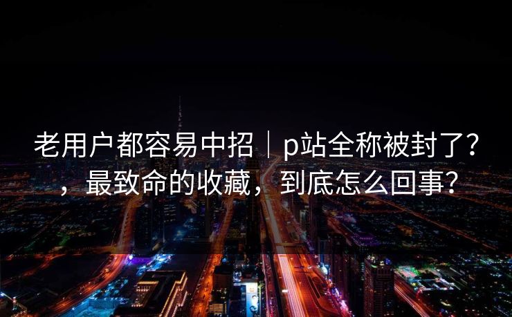 老用户都容易中招｜p站全称被封了？，最致命的收藏，到底怎么回事？