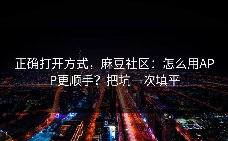正确打开方式，麻豆社区：怎么用APP更顺手？把坑一次填平