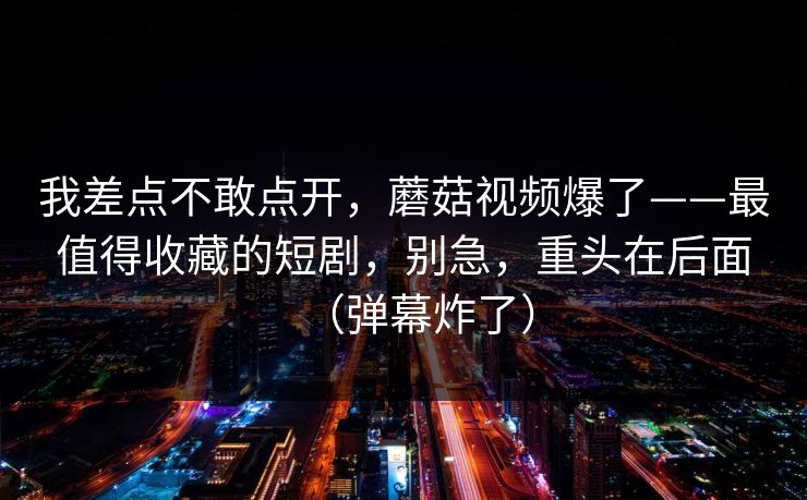 我差点不敢点开，蘑菇视频爆了——最值得收藏的短剧，别急，重头在后面（弹幕炸了）