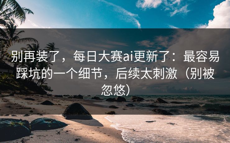 别再装了，每日大赛ai更新了：最容易踩坑的一个细节，后续太刺激（别被忽悠）
