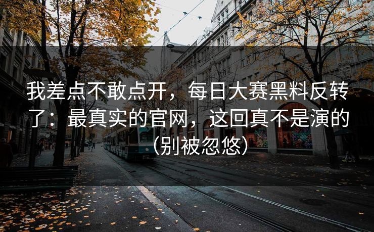 我差点不敢点开，每日大赛黑料反转了：最真实的官网，这回真不是演的（别被忽悠）