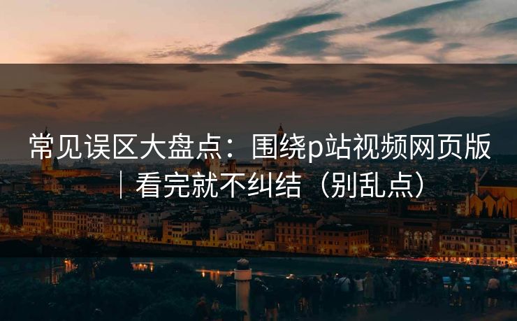 常见误区大盘点：围绕p站视频网页版｜看完就不纠结（别乱点）