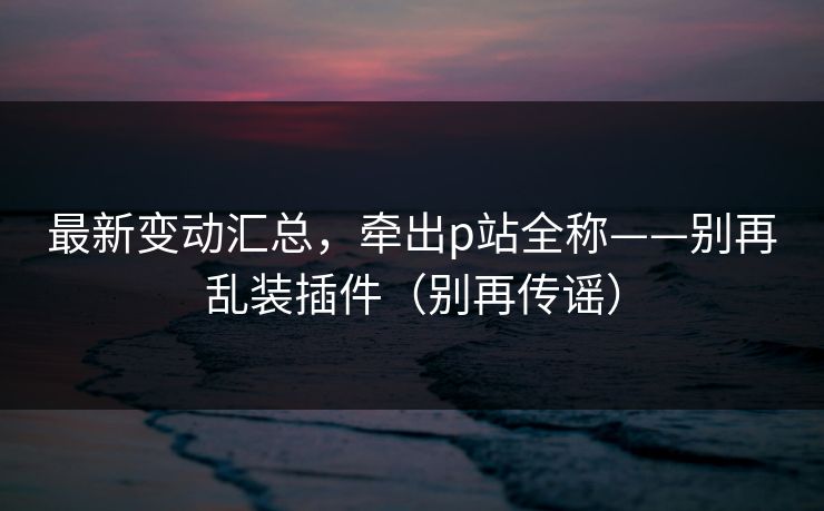 最新变动汇总，牵出p站全称——别再乱装插件（别再传谣）