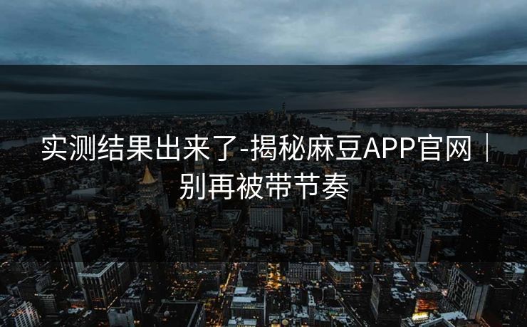 实测结果出来了-揭秘麻豆APP官网｜别再被带节奏