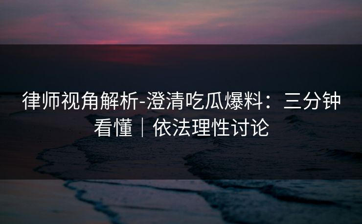 律师视角解析-澄清吃瓜爆料：三分钟看懂｜依法理性讨论