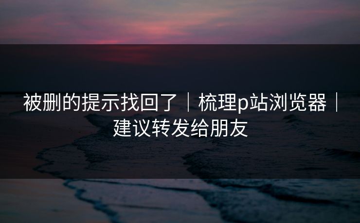 被删的提示找回了｜梳理p站浏览器｜建议转发给朋友