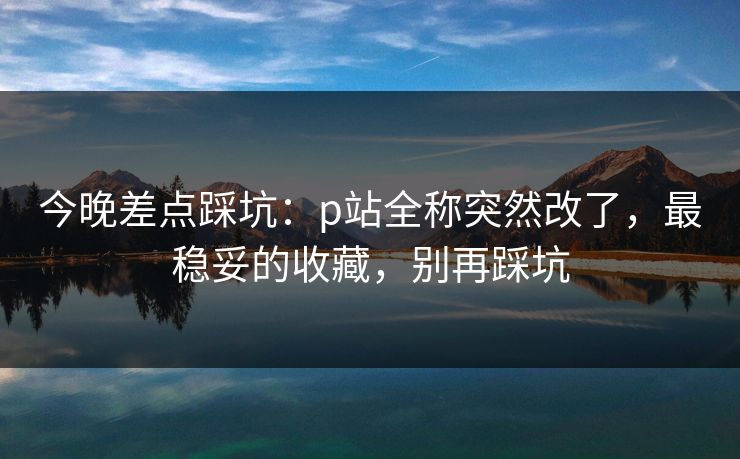 今晚差点踩坑：p站全称突然改了，最稳妥的收藏，别再踩坑