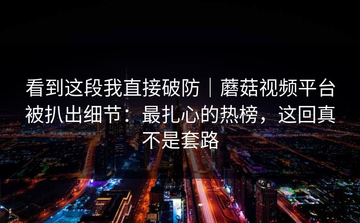 看到这段我直接破防｜蘑菇视频平台被扒出细节：最扎心的热榜，这回真不是套路