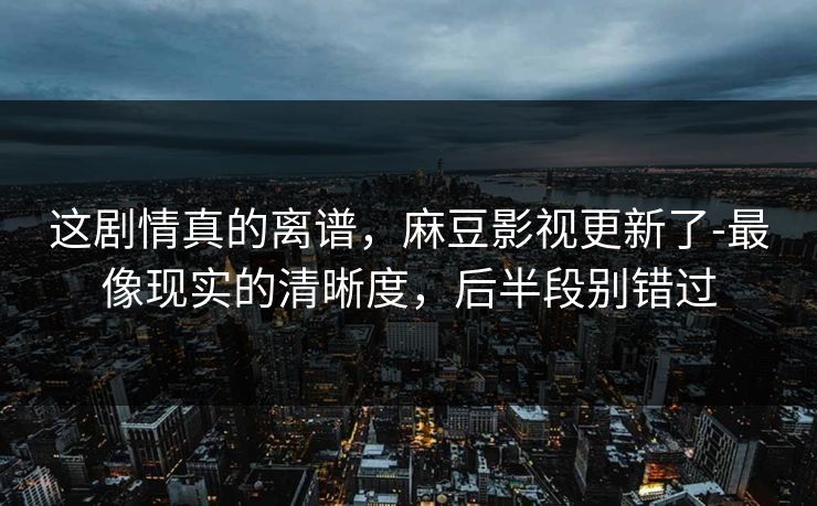 这剧情真的离谱，麻豆影视更新了-最像现实的清晰度，后半段别错过