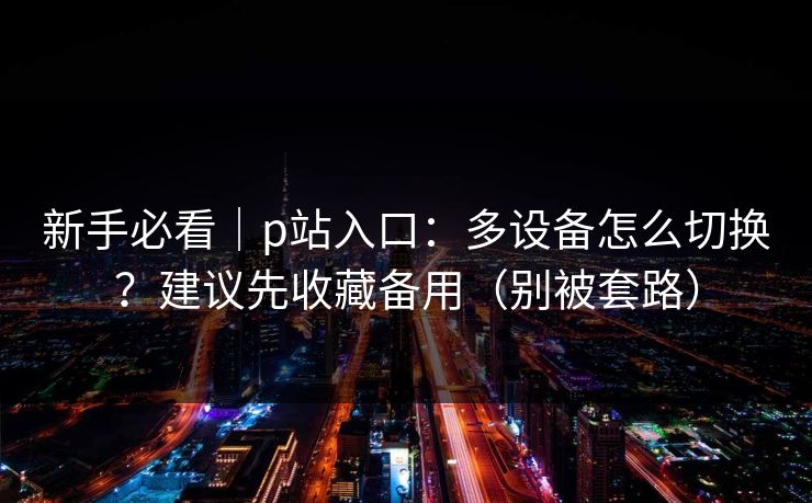 新手必看｜p站入口：多设备怎么切换？建议先收藏备用（别被套路）