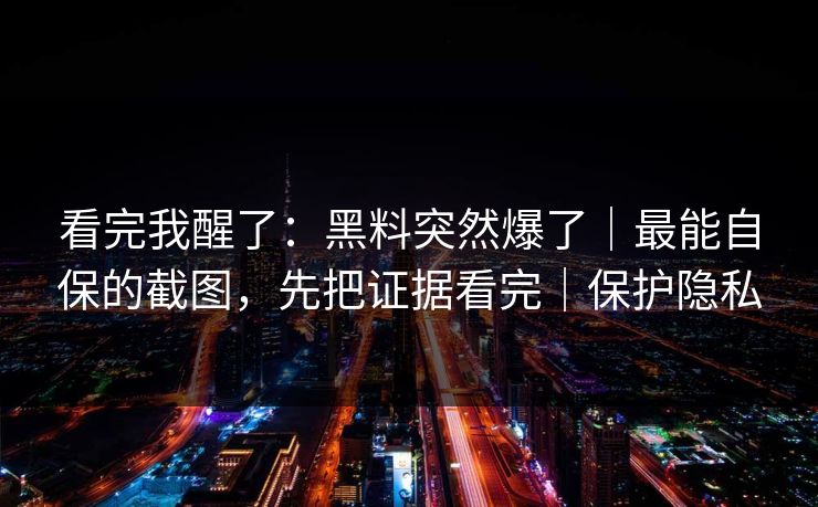 看完我醒了：黑料突然爆了｜最能自保的截图，先把证据看完｜保护隐私