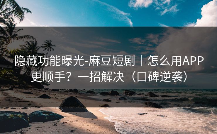 隐藏功能曝光-麻豆短剧｜怎么用APP更顺手？一招解决（口碑逆袭）