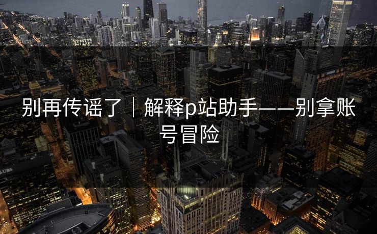 别再传谣了｜解释p站助手——别拿账号冒险