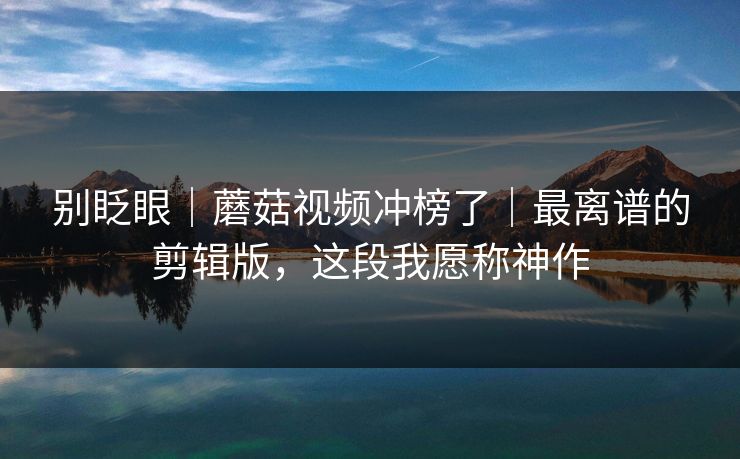 别眨眼｜蘑菇视频冲榜了｜最离谱的剪辑版，这段我愿称神作