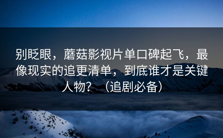 别眨眼，蘑菇影视片单口碑起飞，最像现实的追更清单，到底谁才是关键人物？（追剧必备）