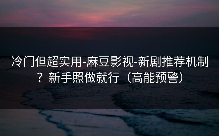 冷门但超实用-麻豆影视-新剧推荐机制？新手照做就行（高能预警）