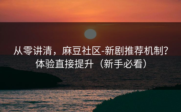 从零讲清，麻豆社区-新剧推荐机制？体验直接提升（新手必看）
